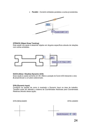 24
 Parallel – Constrói entidades paralelas a outras já existentes.
OTRACK (Object Snap Tracking)
Esta opção nos ajuda a desenhar objetos em ângulos específicos através de relações
com outras entidades.
DUCS (Allow / Disallow Dynamic UCS)
Essa opção é usada somente em 3D. Altera a posição do Ícone UCS deixando o eixo
Z perpendicular a um plano selecionado.
DYN (Dynamic Input)
Configura as opções de como é mostrado o Dynamic Input na área de trabalho.
Também pode ser alterado o sistema de Coordenadas Absolutas para Coordenadas
Relativas através dessa opção.
DYN DESLIGADO DYN LIGADO
 