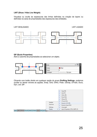 25
LWT (Show / Hide Line Weight)
Visualiza ou oculta ás espessuras das linhas definidas na criação de layers ou
definidas na caixa de propriedades das espessuras das entidades.
LWT DESLIGADO LWT LIGADO
QP (Quick Properties)
Abre a caixinha de propriedades ao selecionar um objeto.
Clicando com botão direito em qualquer opção do grupo Drafting Settings, podemos
ocultar ou deixar visíveis as opções, Snap, Grid, Ortho, Polar, OSnap, OTrack, Ducs,
Dyn, Lwt, QP.
 