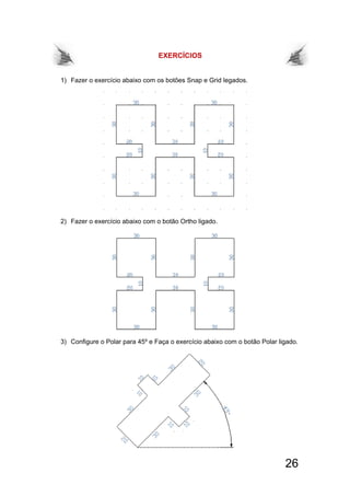 26
EXERCÍCIOS
1) Fazer o exercício abaixo com os botões Snap e Grid legados.
2) Fazer o exercício abaixo com o botão Ortho ligado.
3) Configure o Polar para 45º e Faça o exercício abaixo com o botão Polar ligado.
 