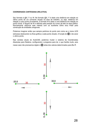 28
COORDENADA CARTESIANA (RELATIVA)
Seu formato é @X, Y ou W. No formato @X, Y é dada uma distância em relação ao
último ponto de um comando clicado na área de trabalho, ou seja, distância em
relação a outro ponto já existente. O formato W é dado a uma distância em relação ao
ponto inicial. O ângulo de W e definido pela posição do cursor de tela na área gráfica.
Normalmente utiliza-se este método com os auxiliares Ortho e/ou Polar para
construção de entidades ortogonais.
Podemos imaginar então que sempre partimos do ponto zero como se o ícone UCS
estivesse deslocando na Área gráfica a cada ponto clicado. A função do @ é de zerar
o ultimo ponto.
Nas versões atuais do AutoCAD, podemos mudar o sistema de Coordenadas
Absolutas para Relativa, configurando o programa para tal, o que facilita muito, pois
nesse caso não precisamos digitar o @ antes dos valores determinados para X e Y.
 