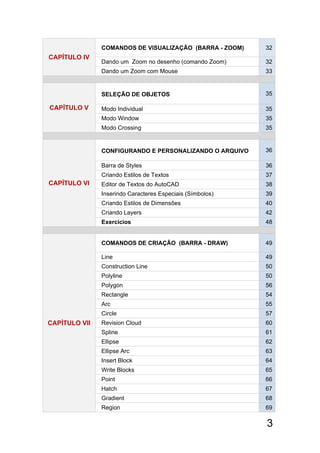 3
CAPÍTULO lV
COMANDOS DE VISUALIZAÇÃO (BARRA - ZOOM) 32
Dando um Zoom no desenho (comando Zoom) 32
Dando um Zoom com Mouse 33
CAPÍTULO V
SELEÇÃO DE OBJETOS 35
Modo Individual 35
Modo Window 35
Modo Crossing 35
CAPÍTULO VI
CONFIGURANDO E PERSONALIZANDO O ARQUIVO 36
Barra de Styles 36
Criando Estilos de Textos 37
Editor de Textos do AutoCAD 38
Inserindo Caracteres Especiais (Símbolos) 39
Criando Estilos de Dimensões 40
Criando Layers 42
Exercícios 48
CAPÍTULO Vll
COMANDOS DE CRIAÇÃO (BARRA - DRAW) 49
Line 49
Construction Line 50
Polyline 50
Polygon 56
Rectangle 54
Arc 55
Circle 57
Revision Cloud 60
Spline 61
Ellipse 62
Ellipse Arc 63
Insert Block 64
Write Blocks 65
Point 66
Hatch 67
Gradient 68
Region  69
 