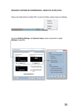 30
MUDANDO O SISTEMA DE COORDENADAS - ABSOLUTA OU RELATIVA.
Clique com botão direito no botão DYN, na barra de Status, depois clique em Settings.
Na janela Drafting Settings, aba Dynamic Imput, clique novamente na opção
Settings á esquerda.
 