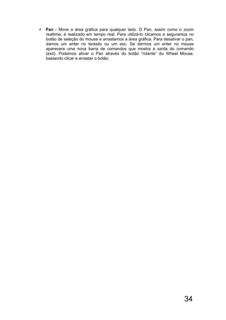 34
 Pan - Move a área gráfica para qualquer lado. O Pan, assim como o zoom
realtime, é realizado em tempo real. Para utilizá-lo clicamos e seguramos no
botão de seleção do mouse e arrastamos a área gráfica. Para desativar o pan,
damos um enter no teclado ou um esc. Se dermos um enter no mouse
aparecera uma nova barra de comandos que mostra a saída do comando
(exit). Podemos ativar o Pan através do botão “rolante” do Wheel Mouse,
bastando clicar e arrastar o botão.
 