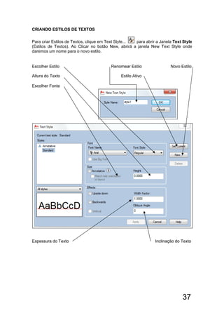 37
CRIANDO ESTILOS DE TEXTOS
Para criar Estilos de Textos, clique em Text Style... para abrir a Janela Text Style
(Estilos de Textos). Ao Clicar no botão New, abrirá a janela New Text Style onde
daremos um nome para o novo estilo.
Escolher Estilo Renomear Estilo Novo Estilo
Altura do Texto Estilo Ativo
Escolher Fonte
Espessura do Texto Inclinação do Texto
 