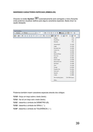 39
INSERINDO CARACTERES ESPECIAIS (SÍMBOLOS)
Clicando no botão Symbol, automaticamente será carregado o menu flutuante
onde podemos visualizar atalhos para alguns caracteres especiais. Basta clicar na
opção desejada.
Podemos também inserir caracteres especiais através dos códigos:
%%O - força um traço sobre o texto (texto);
%%U - faz só um traço sob o texto (texto);
%%C - desenha o símbolo de DIÂMETRO (Ø);
%%D - desenha o símbolo de GRAU ( ° );
%%P - desenha o símbolo de TOLERÂNCIA (±).
 