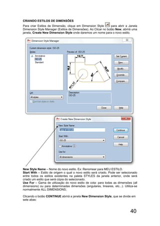 40
CRIANDO ESTILOS DE DIMENSÕES
Para criar Estilos de Dimensão, clique em Dimension Style para abrir a Janela
Dimension Style Manager (Estilos de Dimensões). Ao Clicar no botão New, abrirá uma
janela, Create New Dimension Style onde daremos um nome para o novo estilo.
New Style Name – Nome do novo estilo. Ex: Renomear para MEU ESTILO.
Start With – Estilo de origem o qual o novo estilo será criado. Pode ser selecionado
entre todos os estilos existentes na paleta STYLES da janela anterior, onde será
criado um estilo que será cópia do selecionado.
Use For – Gama de utilização do novo estilo de cota: para todas as dimensões (all
dimensions) ou para determinadas dimensões (angulares, lineares, etc...). Utiliza-se
normalmente ALL DIMENSIONS;
Clicando o botão CONTINUE abrirá a janela New Dimension Style, que se divide em
sete abas:
 
