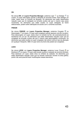 43
ON
Na coluna ON, em Layers Properties Manager, podemos Ligar ou Desligar os
Layers. O Layer está ligado quando a lâmpada se encontra acesa. Para desligar um
Layer, basta clicar no símbolo da lâmpada. Os elementos que estão desenhados
naquele Layer que foi desligado se tornarão ocultos até que o mesmo seja aceso
novamente. Os elementos que estão ocultos no Layer desligado se forem
selecionados, podem sofrer alterações de acordo com o comando acionado.
FREEZE
Na coluna FREEZE, em Layers Properties Manager, podemos Congelar ou
Descongelar os Layers. O Layer está congelado quando aparece uma flor (orvalho).
Para descongelar um Layer, basta clicar no símbolo da flor, ele automaticamente se
transforma em um sol. Os elementos que estão desenhados naquele Layer que foi
congelado se tornarão ocultos até que o mesmo seja descongelado novamente. Os
elementos que estão ocultos no Layer congelado não sofrem nenhum tipo de alteração
em qualquer Viewports. OBS: O Layer ativo (Current) não poderá ser congelado.
LOCK
Na coluna LOCK, em Layers Properties Manager, podemos Locar (Travar) ou
Destravar os Layers. O Layer está travado quando a cadeado se encontra fechado.
Para destravar um Layer, basta clicar no símbolo do cadeado. Os elementos que
estão desenhados naquele Lazer que foi travado continuam visíveis na área gráfica,
porém não será possível fazer modificações nesses elementos.
 