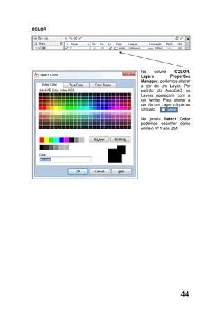 44
COLOR
Na coluna COLOR,
Layers Properties
Manager, podemos alterar
a cor de um Layer. Por
padrão do AutoCAD os
Layers aparecem com a
cor White. Para alterar a
cor de um Layer clique no
símbolo.
Na janela Select Color
podemos escolher cores
entre o nº 1 aos 251.
 