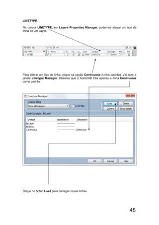 45
LINETYPE
Na coluna LINETYPE, em Layers Properties Manager, podemos alterar um tipo de
linha de um Layer.
Para alterar um tipo de linha, clique na opção Continuous (Linha padrão). Vai abrir a
janela Linetype Manager. Observe que o AutoCAD trás apenas a linha Continuous
como padrão.
Clique no botão Load para carregar novas linhas.
 