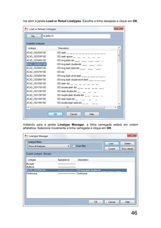 46
Vai abrir a janela Load or Relod Linetypes. Escolha a linha desejada e clique em OK.
Voltando para a janela Linetype Manager, a linha carregada estará em ordem
alfabética. Selecione novamente a linha carregada e clique em OK.
 