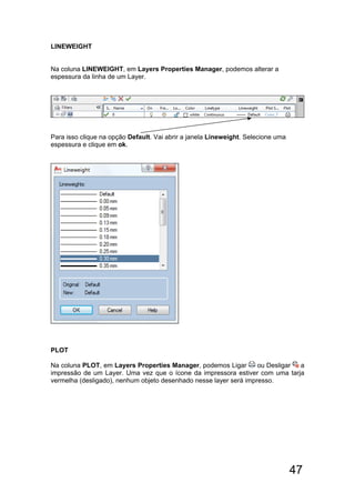 47
LINEWEIGHT
Na coluna LINEWEIGHT, em Layers Properties Manager, podemos alterar a
espessura da linha de um Layer.
Para isso clique na opção Default. Vai abrir a janela Lineweight. Selecione uma
espessura e clique em ok.
PLOT
Na coluna PLOT, em Layers Properties Manager, podemos Ligar ou Desligar a
impressão de um Layer. Uma vez que o ícone da impressora estiver com uma tarja
vermelha (desligado), nenhum objeto desenhado nesse layer será impresso.
 