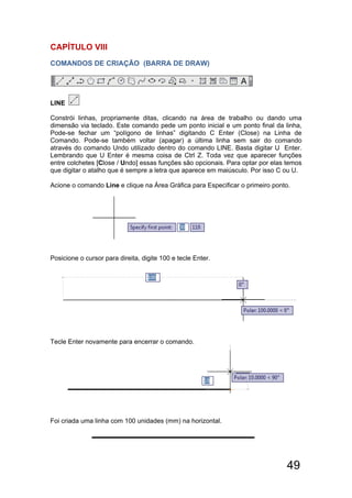 49
CAPÍTULO Vlll
COMANDOS DE CRIAÇÃO (BARRA DE DRAW)
LINE
Constrói linhas, propriamente ditas, clicando na área de trabalho ou dando uma
dimensão via teclado. Este comando pede um ponto inicial e um ponto final da linha,
Pode-se fechar um “polígono de linhas” digitando C Enter (Close) na Linha de
Comando. Pode-se também voltar (apagar) a última linha sem sair do comando
através do comando Undo utilizado dentro do comando LINE. Basta digitar U Enter.
Lembrando que U Enter é mesma coisa de Ctrl Z. Toda vez que aparecer funções
entre colchetes [Close / Undo] essas funções são opcionais. Para optar por elas temos
que digitar o atalho que é sempre a letra que aparece em maiúsculo. Por isso C ou U.
Acione o comando Line e clique na Área Gráfica para Especificar o primeiro ponto.
Posicione o cursor para direita, digite 100 e tecle Enter.
Tecle Enter novamente para encerrar o comando.
Foi criada uma linha com 100 unidades (mm) na horizontal.
 
