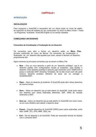 5
CAPÍTULO I
 New – Cria um novo desenho a partir de um “desenho protótipo”, que é um
desenho padrão com configurações iniciais já existentes, para facilitar o
desenho. Este desenho protótipo é descrito pelo AutoCAD como TEMPLATE e
possui a extensão DWT (Drawing Template). Se na tela inicial você não pedir
nenhum desenho protótipo diferente do atual, ele vai carregar o
ACADISO.DWT.
 Open – Abre um desenho já existente. O AutoCAD pode abrir vários desenhos
ao mesmo tempo.
 Save – Salva um desenho que já está aberto no AutoCAD. Você pode salvar
seu desenho com várias extensões diferentes: DXF, DWG de versões
anteriores e DWT.
 Save as – Salva um desenho que já está aberto no AutoCAD com outro nome,
ou em outro diretório sem alterar o desenho atual.
 Export – Exporta desenhos do AutoCAD (DWG) para outras extensões, entre
elas: (WMF, STL, EPS, BMP, 3DS), etc.
 Exit – Sai do desenho e do AutoCAD. Pode ser executado através do teclado
com o comando QUIT.
INTRODUÇÃO
INICIALIZAÇÃO
Para iniciarmos o AutoCAD é necessário dar um clique duplo no ícone de atalho
do AutoCAD na Área de trabalho do seu computador ou clicar no Menu Iniciar / Todos
os Programas / Autodesk / AutoCAD English ou na versão instalada.
COMEÇANDO UM DESENHO
Comandos de Inicialização e Finalização de um Desenho
Os comandos para abrir e fechar um desenho estão no Menu Files,
primeira subdivisão do menu de Barras. Os comandos de inicialização e
finalização de um desenho são aqueles que criam, salvam e fecham um desenho,
propriamente dito.
Agora veremos os principais comandos que se situam no Menu File:
 