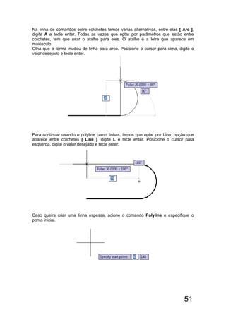 51
Na linha de comandos entre colchetes temos varias alternativas, entre elas [ Arc ],
digite A e tecle enter. Todas as vezes que optar por parâmetros que estão entre
colchetes, tem que usar o atalho para eles. O atalho é a letra que aparece em
maiúsculo.
Olha que a forma mudou de linha para arco. Posicione o cursor para cima, digite o
valor desejado e tecle enter.
Para continuar usando o polyline como linhas, temos que optar por Line, opção que
aparece entre colchetes [ Line ], digite L e tecle enter. Posicione o cursor para
esquerda, digite o valor desejado e tecle enter.
Caso queira criar uma linha espessa, acione o comando Polyline e especifique o
ponto inicial.
 