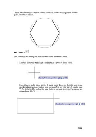 54
Depois de confirmado o valor do raio do círculo foi criado um polígono de 6 lados
iguais, inscrito ao círculo.
RECTANGLE
Este comando cria retângulos ou quadrados como entidades únicas.
1) Acione o comando Rectangle e especifique o primeiro canto ponto.
Especifique o outro canto ponto. O outro canto deve ser definido através da
coordenada cartesiana relativa, pois vamos definir um valor para X e outro para
Y. Ex: digite 50,20 e tecle enter para definir o outro canto ponto. Foi criando um
retângulo de 50x20.
 