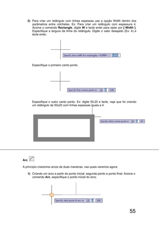 55
2) Para criar um retângulo com linhas espessas use a opção Width dentro dos
parâmetros entre colchetes. Ex: Para criar um retângulo com espessura 4.
Acione o comando Rectangle, digite W e tecle enter para optar por [ Width ].
Especifique a largura da linha do retângulo. Digite o valor desejado (Ex: 4) e
tecle enter.
Especifique o primeiro canto ponto.
Especifique o outro canto ponto. Ex: digite 50,20 e tecle, veja que foi criando
um retângulo de 50x20 com linhas espessas iguais a 4.
Arc
A princípio criaremos arcos de duas maneiras, nas quais veremos agora:
1) Criando um arco a partir do ponto inicial, segundo ponto e ponto final. Acione o
comando Arc, especifique o ponto inicial do arco.
 