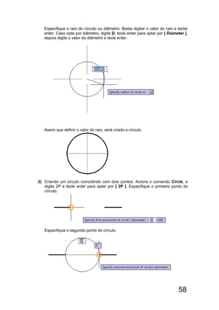 58
Especifique o raio do círculo ou diâmetro. Basta digitar o valor do raio e teclar
enter. Caso opte por diâmetro, digite D, tecle enter para optar por [ Diameter ],
depois digite o valor do diâmetro e tecle enter.
Assim que definir o valor do raio, será criado o círculo.
2) Criando um circulo coincidindo com dois pontos. Acione o comando Circle, e
digite 2P e tecle enter para optar por [ 2P ]. Especifique o primeiro ponto do
círculo.
Especifique o segundo ponto do círculo.
 
