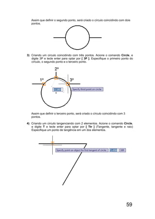 59
Assim que definir o segundo ponto, será criado o círculo coincidindo com dois
pontos.
3) Criando um circulo coincidindo com três pontos. Acione o comando Circle, e
digite 3P e tecle enter para optar por [ 3P ]. Especifique o primeiro ponto do
círculo, o segundo ponto e o terceiro ponto.
Assim que definir o terceiro ponto, será criado o círculo coincidindo com 3
pontos.
4) Criando um circulo tangenciando com 2 elementos. Acione o comando Circle,
e digite T e tecle enter para optar por [ Ttr ] (Tangente, tangente e raio)
Especifique um ponto de tangência em um dos elementos.
 