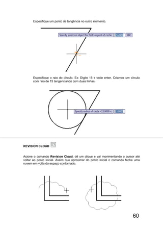 60
Especifique um ponto de tangência no outro elemento.
Especifique o raio do círculo. Ex: Digite 15 e tecle enter. Criamos um círculo
com raio de 15 tangenciando com duas linhas.
REVISION CLOUD
Acione o comando Revision Cloud, dê um clique e vai movimentando o cursor até
voltar ao ponto inicial. Assim que aproximar do ponto inicial o comando fecha uma
nuvem em volta do espaço contornado.
 