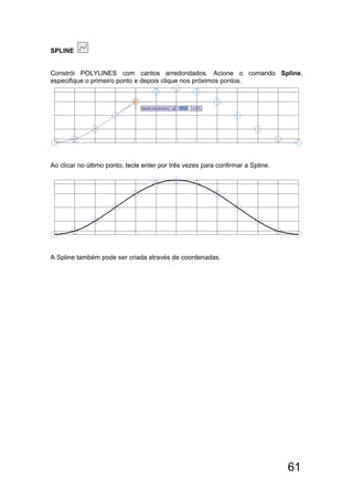 61
SPLINE
Constrói POLYLINES com cantos arredondados. Acione o comando Spline,
especifique o primeiro ponto e depois clique nos próximos pontos.
Ao clicar no último ponto, tecle enter por três vezes para confirmar a Spline.
A Spline também pode ser criada através de coordenadas.
 