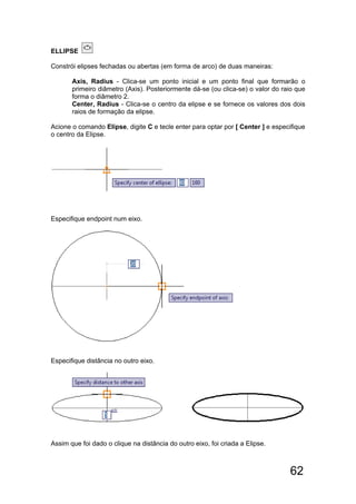 62
ELLIPSE
Constrói elipses fechadas ou abertas (em forma de arco) de duas maneiras:
Axis, Radius - Clica-se um ponto inicial e um ponto final que formarão o
primeiro diâmetro (Axis). Posteriormente dá-se (ou clica-se) o valor do raio que
forma o diâmetro 2.
Center, Radius - Clica-se o centro da elipse e se fornece os valores dos dois
raios de formação da elipse.
Acione o comando Elipse, digite C e tecle enter para optar por [ Center ] e especifique
o centro da Elipse.
Especifique endpoint num eixo.
Especifique distância no outro eixo.
Assim que foi dado o clique na distância do outro eixo, foi criada a Elipse.
 