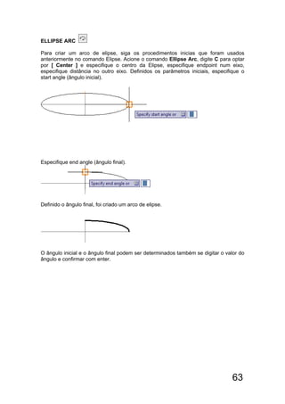63
ELLIPSE ARC
Para criar um arco de elipse, siga os procedimentos inicias que foram usados
anteriormente no comando Elipse. Acione o comando Ellipse Arc, digite C para optar
por [ Center ] e especifique o centro da Elipse, especifique endpoint num eixo,
especifique distância no outro eixo. Definidos os parâmetros iniciais, especifique o
start angle (ângulo inicial).
Especifique end angle (ângulo final).
Definido o ângulo final, foi criado um arco de elipse.
O ângulo inicial e o ângulo final podem ser determinados também se digitar o valor do
ângulo e confirmar com enter.
 