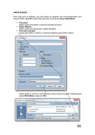 65
WRITE BLOCKS
Para criar com os wblocks, que são partes do desenho que se transformarão num
arquivo DWG, digite W e tecle enter para abrir a janela de diálogo Write Block.
 Pick point
Botão usado para definir o ponto de inserção do bloco.
 Select Objects
Botão usado para selecionar o objeto desejado.
 File name and path
Usado para definir o nome e o caminho (diretório) para salvar o bloco.
Assim definiu o nome e o caminho para o bloco clique em save. Voltando para
janela Write Block, clique em OK.
 