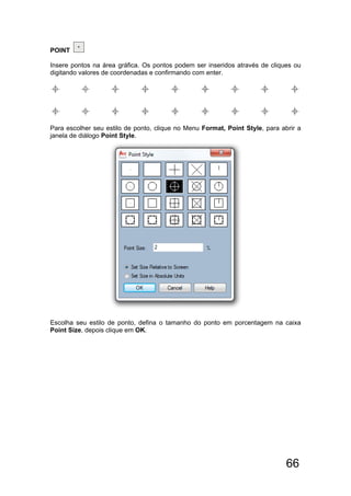 66
POINT
Insere pontos na área gráfica. Os pontos podem ser inseridos através de cliques ou
digitando valores de coordenadas e confirmando com enter.
Para escolher seu estilo de ponto, clique no Menu Format, Point Style, para abrir a
janela de diálogo Point Style.
Escolha seu estilo de ponto, defina o tamanho do ponto em porcentagem na caixa
Point Size, depois clique em OK.
 
