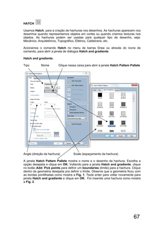 67
HATCH
Usamos Hatch, para a criação de hachuras nos desenhos. As hachuras aparecem nos
desenhos quando representamos objetos em cortes ou quando criamos texturas nos
objetos. As hachuras podem ser usadas para qualquer tipo de desenho, seja:
Mecânico, Arquitetônico, Topográfico, Elétrico, Caldeiraria, etc.
Acionamos o comando Hatch no menu de barras Draw ou através do ícone de
comando, para abrir a janela de diálogos Hatch and gradiente.
Hatch and gradiente.
Tipo Nome Clique nessa caixa para abrir a janela Hatch Pattem Pallete
Angle (direção da hachura) Scale (espaçamento da hachura)
A janela Hatch Pattem Pallete mostra o nome e o desenho da hachura. Escolha a
opção desejada e clique em OK. Voltando para a janela Hatch and gradiente, clique
no botão Add: Pick points para definir um boundaries (limite) para a hachura. Clique
dentro da geometria desejada pra definir o limite. Observe que a geometria ficou com
as bordas pontilhadas como mostra a Fig. 1. Tecle enter para voltar novamente para
janela Hatch and gradiente e clique em OK. Foi inserida uma hachura como mostra
a Fig. 2.
 
