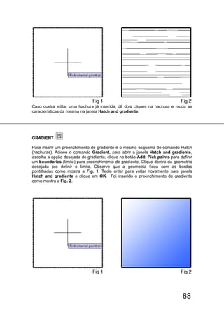 68
Caso queira editar uma hachura já inserida, dê dois cliques na hachura e muda as
características da mesma na janela Hatch and gradiente.
GRADIENT
Para inserir um preenchimento de gradiente é o mesmo esquema do comando Hatch
(hachuras). Acione o comando Gradient, para abrir a janela Hatch and gradiente,
escolha a opção desejada de gradiente, clique no botão Add: Pick points para definir
um boundaries (limite) para preenchimento de gradiente. Clique dentro da geometria
desejada pra definir o limite. Observe que a geometria ficou com as bordas
pontilhadas como mostra a Fig. 1. Tecle enter para voltar novamente para janela
Hatch and gradiente e clique em OK. Foi inserido o preenchimento de gradiente
como mostra a Fig. 2.
 