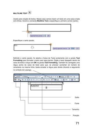 71
MULTILINE TEXT
Usado para criação de textos. Nesse caso vamos inserir um texto em uma caixa criada
com linhas. Acione o comando Multiline Text e especifique o primeiro corner (canto).
Especifique o canto oposto.
Definido o canto oposto, foi aberta a Caixa de Texto juntamente com a janela Text
Formatting para formatar o texto caso seja preciso. Digite o texto desejado dentro da
caixa de texto e clique em OK na janela Text Formatting. Também foi carregado uma
régua acima da caixa de texto para que, se precisar aumentar ob número de
caracteres na mesma linha, basta arrastar a régua para direita clicando e segurando
no símbolo do Losango.
Estilo
Fonte
Tamanho
Posição
 