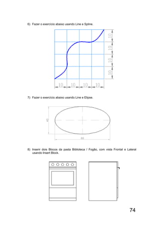 74
6) Fazer o exercício abaixo usando Line e Spline.
7) Fazer o exercício abaixo usando Line e Elipse.
8) Inserir dois Blocos da pasta Biblioteca / Fogão, com vista Frontal e Lateral
usando Insert Block.
 