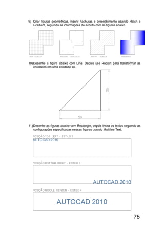 75
9) Criar figuras geométricas, inserir hachuras e preenchimento usando Hatch e
Gradient, seguindo as informações de acordo com as figuras abaixo.
10)Desenhe a figura abaixo com Line. Depois use Region para transformar as
entidades em uma entidade só.
11)Desenhe as figuras abaixo com Rectangle, depois insira os textos seguindo as
configurações especificadas nessas figuras usando Multiline Text.
 