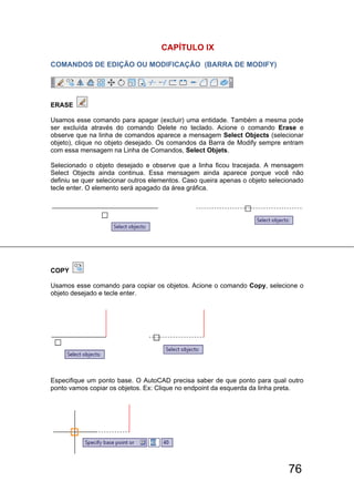 76
CAPÍTULO lX
COMANDOS DE EDIÇÃO OU MODIFICAÇÃO (BARRA DE MODIFY)
ERASE
Usamos esse comando para apagar (excluir) uma entidade. Também a mesma pode
ser excluída através do comando Delete no teclado. Acione o comando Erase e
observe que na linha de comandos aparece a mensagem Select Objects (selecionar
objeto), clique no objeto desejado. Os comandos da Barra de Modify sempre entram
com essa mensagem na Linha de Comandos, Select Objets.
Selecionado o objeto desejado e observe que a linha ficou tracejada. A mensagem
Select Objects ainda continua. Essa mensagem ainda aparece porque você não
definiu se quer selecionar outros elementos. Caso queira apenas o objeto selecionado
tecle enter. O elemento será apagado da área gráfica.
COPY
Usamos esse comando para copiar os objetos. Acione o comando Copy, selecione o
objeto desejado e tecle enter.
Especifique um ponto base. O AutoCAD precisa saber de que ponto para qual outro
ponto vamos copiar os objetos. Ex: Clique no endpoint da esquerda da linha preta.
 