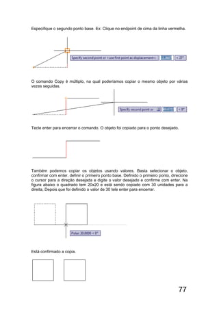77
Especifique o segundo ponto base. Ex: Clique no endpoint de cima da linha vermelha.
O comando Copy é múltiplo, na qual poderíamos copiar o mesmo objeto por várias
vezes seguidas.
Tecle enter para encerrar o comando. O objeto foi copiado para o ponto desejado.
Também podemos copiar os objetos usando valores. Basta selecionar o objeto,
confirmar com enter, definir o primeiro ponto base. Definido o primeiro ponto, direcione
o cursor para a direção desejada e digite o valor desejado e confirme com enter. Na
figura abaixo o quadrado tem 20x20 e está sendo copiado com 30 unidades para a
direita, Depois que foi definido o valor de 30 tele enter para encerrar.
Está confirmado a copia.
 