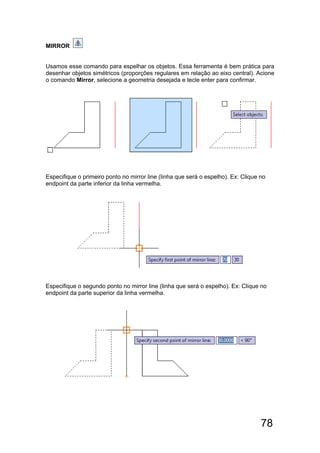 78
MIRROR
Usamos esse comando para espelhar os objetos. Essa ferramenta é bem prática para
desenhar objetos simétricos (proporções regulares em relação ao eixo central). Acione
o comando Mirror, selecione a geometria desejada e tecle enter para confirmar.
Especifique o primeiro ponto no mirror line (linha que será o espelho). Ex: Clique no
endpoint da parte inferior da linha vermelha.
Especifique o segundo ponto no mirror line (linha que será o espelho). Ex: Clique no
endpoint da parte superior da linha vermelha.
 