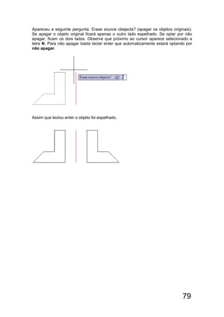 79
Apareceu a seguinte pergunta: Erase source obejects? (apagar os objetos originais).
Se apagar o objeto original ficará apenas o outro lado espelhado. Se optar por não
apagar, ficam os dois lados. Observe que próximo ao cursor aparece selecionado a
letra N. Para não apagar basta teclar enter que automaticamente estará optando por
não apagar.
Assim que teclou enter o objeto foi espelhado.
 