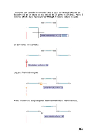 83
Uma forma bem utilizada do comando Offset é optar por Through (Através de). O
deslocamento de um objeto se dará através de um ponto de referência. Acione o
comando Offset e digite T para optar por Through. Selecione o objeto desejado.
Ex: Selecione a linha vermelha.
Clique na referência desejada.
A linha foi deslocada e copiada para o mesmo alinhamento da referência usada.
 