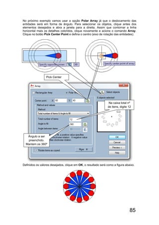 85
No próximo exemplo vamos usar a opção Polar Array já que o deslocamento das
entidades será em forma de ângulo. Para selecionar os objetos, clique antes dos
elementos desejados e abra a janela para a direita. Assim que contornar a linha
horizontal mais os detalhes coloridos, clique novamente e acione o comando Array.
Clique no botão Pick Center Point e defina o centro (eixo de rotação das entidades).
Definidos os valores desejados, clique em OK, o resultado será como a figura abaixo.
 
 
Pick Center
Na caixa total nº
de itens, digite 12
Ângulo a ser
preenchido.
Mantem os 360º
 
