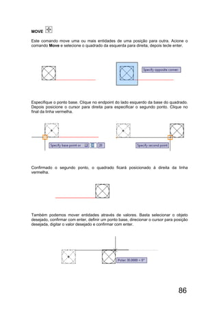 86
MOVE
Este comando move uma ou mais entidades de uma posição para outra. Acione o
comando Move e selecione o quadrado da esquerda para direita, depois tecle enter.
Especifique o ponto base. Clique no endpoint do lado esquerdo da base do quadrado.
Depois posicione o cursor para direita para especificar o segundo ponto. Clique no
final da linha vermelha.
Confirmado o segundo ponto, o quadrado ficará posicionado à direita da linha
vermelha.
Também podemos mover entidades através de valores. Basta selecionar o objeto
desejado, confirmar com enter, definir um ponto base, direcionar o cursor para posição
desejada, digitar o valor desejado e confirmar com enter.
 