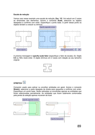 89
Escala de redução
Vamos usar nesse exemplo uma escala de redução, Esc. 1/2. Vai reduzir em 2 vezes
as dimensões dos elementos. Acione o comando Scale, selecione os objetos
desejados e confirme com enter. Especifique o ponto base. A partir desse ponto os
objetos tendem a crescer ou diminuir.
A próxima mensagem é specify scale fator (especifique o fator de escala), Ex: Digite
0.5 ou 1/2 e tecle enter. O objeto diminuiu em 2 vezes com relação ao seu tamanho
original.
STRETCH
Comando usado para esticar ou encolher entidades em geral. Acione o comando
Stretch, selecione a parte desejada da direita para esquerda e confirme com enter.
Especifique um ponto base. Serão esticadas ou encolhidas apenas as entidades que
foram selecionadas parcialmente. As entidades que foram totalmente contornadas
pela janela de seleção apenas moveram de local.
 