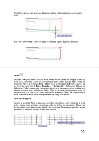 90
Posicione o cursor para a direção desejada, digite o valor desejado e confirme com
enter.
Depois de confirmado o valor desejado, foi esticado a parte desejada do objeto.
TRIM
Usamos Trim para aparar uma ou mais partes de um objeto em relação a uma ou
mais facas cortantes (entidades selecionadas para cortar) quando estas estão se
cruzando. Acione o comando Trim e observe que a mensagem próxima ao cursor ou
na linha de comandos é Select Objects or < Select All > (Selecionar Objetos ou
Selecionar Todos). A primeira mensagem sempre é a mensagem ativa, se clicar em
alguma entidade está optando por Select Objects. A outra opção aparece entre os
sinais de menor e maior < >. Caso queira usar a opção < Select All > que aparece
entre os sinais de < e >, tecle enter para optar pela segunda opção.
Trim Select Objects
Acione o comando Trim e selecione as linhas vermelhas como referência e tecle
enter. Nesse caso as linhas vermelhas serão os limites da aparagem. Clique nas
linhas pretas horizontais entre as duas linhas vermelhas. Observe que as linhas pretas
estão sendo aparadas entre os limites selecionados.
 