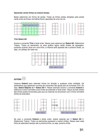 91
Aparando varias linhas ao mesmo tempo
Basta selecionar em forma de janela. Todas as linhas pretas atingidas pela janela
verde entre as linhas vermelhas foram aparadas de uma vez só.
Trim Select All
Acione o comando Trim e tecle enter. Nesse caso optamos por Select All, (Selecionar
Todos). Todos os elementos na área gráfica agora serão limites de aparagem,
portando quando clicar em uma linha, a mesma será aparada até o próximo limite, ou
seja, um pedaço de cada vez.
EXTEND
Usamos Extend para estender linhas em direção a qualquer outra entidade. Os
parâmetros que aparecem na linha de comandos são iguais aos do comando Trim. Ou
seja, Select Objects or < Select All >. Nesse exemplo acione o comando Extend e
selecione a linha vermelha como limite da extensão e tecle enter. Clique do lado direito
das linhas pretas horizontais para que as mesmas se encontrem com a linha vermelha
(limite da extensão).
Se usar o comando Extend e teclar enter, estará optando por < Select All >,
(Selecionar Todos). Todos os elementos passaram a serem limites. Nesse caso cada
linha se estenderá sempre até a próxima linha, ou seja, próximo limite.
 