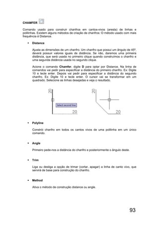93
CHAMFER
Comando usado para construir chanfros em cantos-vivos (aresta) de linhas e
polilinhas. Existem alguns métodos de criação de chanfros: O método usado com mais
frequência é Distance.
 Distance
Ajusta as dimensões de um chanfro. Um chanfro que possui um ângulo de 45º,
deverá possuir valores iguais de distância. Se não, daremos uma primeira
distância, que será usada no primeiro clique quando construímos o chanfro e
uma segunda distância usada no segundo clique.
Acione o comando Chamfer, digite D para optar por Distance. Na linha de
comandos vai pedir para especificar a distância do primeiro chanfro. Ex: Digite
10 e tecle enter. Depois vai pedir para especificar a distância do segundo
chanfro. Ex: Digite 10 e tecle enter. O cursor vai se transformar em um
quadrado. Selecione as linhas desejadas e veja o resultado.
 Polyline
Constrói chanfro em todos os cantos vivos de uma polilinha em um único
comando.
 Angle
Primeiro pede-nos a distância do chanfro e posteriormente o ângulo deste.
 Trim
Liga ou desliga a opção de trimar (cortar, apagar) a linha de canto vivo, que
servirá de base para construção do chanfro.
 Method
Ativa o método de construção distance ou angle.
 