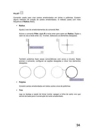 94
FILLET
Comando usado para criar cantos arredondados em linhas e polilinhas. Existem
alguns métodos de criação de cantos arredondados. O método usado com mais
frequência é Radius (Raio).
 Radius
Ajusta o raio de arredondamentos do comando fillet.
Acione o comando Fillet, digite R e tecle enter para optar por Radius. Digite o
valor do raio e tecle enter. Ex: 10 enter. Selecione os elementos desejados.
Também podemos fazer essas concordâncias com arcos e círculos. Basta
acionar o comando, configurar as opções desejadas e clicar nos elementos
desejados.
 Polyline
Constrói cantos arredondados em todos cantos vivos de polilinhas.
 Trim
Liga ou desliga a opção de trimar (cortar, apagar) a linha de canto vivo que
servirá de base para a construção do canto arredondado.
 