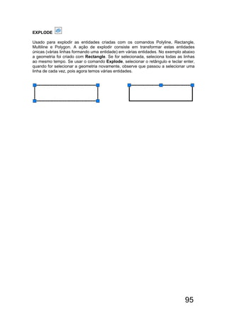95
EXPLODE
Usado para explodir as entidades criadas com os comandos Polyline, Rectangle,
Multiline e Polygon. A ação de explodir consiste em transformar estas entidades
únicas (várias linhas formando uma entidade) em várias entidades. No exemplo abaixo
a geometria foi criado com Rectangle. Se for selecionada, seleciona todas as linhas
ao mesmo tempo. Se usar o comando Explode, selecionar o retângulo e teclar enter,
quando for selecionar a geometria novamente, observe que passou a selecionar uma
linha de cada vez, pois agora temos várias entidades.
 