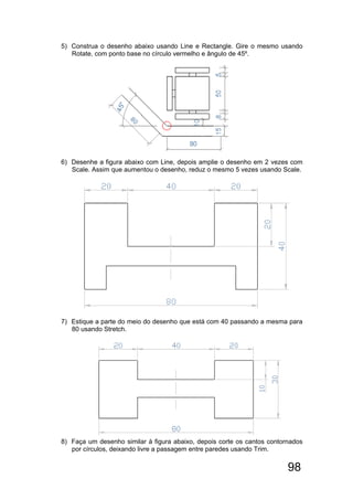 98
5) Construa o desenho abaixo usando Line e Rectangle. Gire o mesmo usando
Rotate, com ponto base no círculo vermelho e ângulo de 45º.
6) Desenhe a figura abaixo com Line, depois amplie o desenho em 2 vezes com
Scale. Assim que aumentou o desenho, reduz o mesmo 5 vezes usando Scale.
7) Estique a parte do meio do desenho que está com 40 passando a mesma para
80 usando Stretch.
8) Faça um desenho similar à figura abaixo, depois corte os cantos contornados
por círculos, deixando livre a passagem entre paredes usando Trim.
 