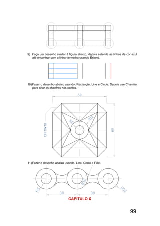 99
9) Faça um desenho similar à figura abaixo, depois estende as linhas de cor azul
até encontrar com a linha vermelha usando Extend.
10)Fazer o desenho abaixo usando, Rectangle, Line e Circle. Depois use Chamfer
para criar os chanfros nos cantos.
11)Fazer o desenho abaixo usando, Line, Circle e Fillet.
CAPÍTULO X
 