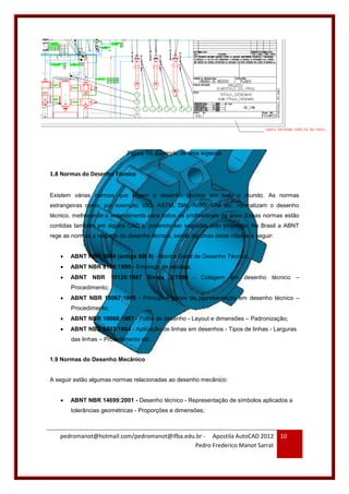 pedromanot@hotmail.com/pedromanot@ifba.edu.br - Apostila AutoCAD 2012
Pedro Frederico Manot Sarrat
10
Figura 10: Exemplo de uma legenda
1.8 Normas do Desenho Técnico
Existem várias normas que regem o desenho técnico em todo o mundo. As normas
estrangeiras como, por exemplo, ISO, ASTM, DIN, AISC, UNI etc. normatizam o desenho
técnico, melhorando o entendimento para todos os profissionais da área. Essas normas estão
contidas também em alguns CAD´s, podendo ser seguidas pelo projetista. No Brasil a ABNT
rege as normas a respeito do desenho técnico, sendo algumas delas citadas a seguir:
 ABNT NBR 5984 (antiga NB 8) - Norma Geral de Desenho Técnico;
 ABNT NBR 8196:1999 - Emprego de escalas;
 ABNT NBR 10126:1987 Errata 2:1998 - Cotagem em desenho técnico –
Procedimento;
 ABNT NBR 10067:1995 - Princípios gerais de representação em desenho técnico –
Procedimento;
 ABNT NBR 10068:1987 - Folha de desenho - Layout e dimensões – Padronização;
 ABNT NBR 8403:1984 - Aplicação de linhas em desenhos - Tipos de linhas - Larguras
das linhas – Procedimento etc.
1.9 Normas do Desenho Mecânico
A seguir estão algumas normas relacionadas ao desenho mecânico:
 ABNT NBR 14699:2001 - Desenho técnico - Representação de símbolos aplicados a
tolerâncias geométricas - Proporções e dimensões;
 