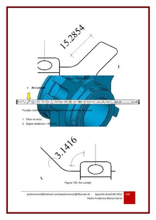 pedromanot@hotmail.com/pedromanot@ifba.edu.br - Apostila AutoCAD 2012
Pedro Frederico Manot Sarrat
100
Figura 124: Aligned
 Arc Length
Função: construir cotas para indicar comprimentos de arcos.
1. Clica no arco;
2. Digitar distância + ENTER.
Figura 125: Arc Length
 